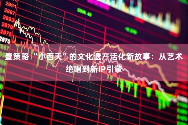 壹策略 “小西天”的文化遗产活化新故事：从艺术绝唱到新IP引擎