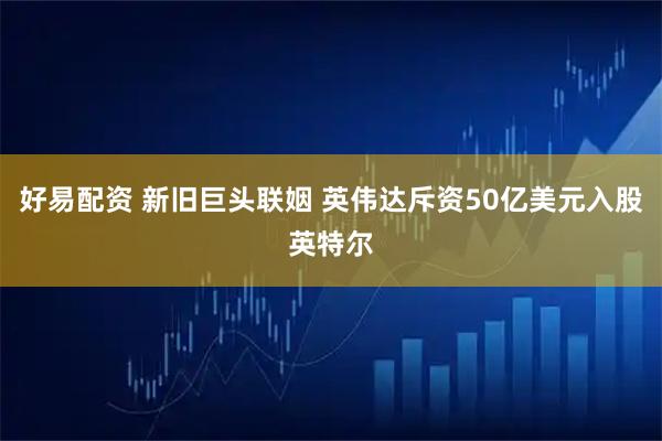 好易配资 新旧巨头联姻 英伟达斥资50亿美元入股英特尔
