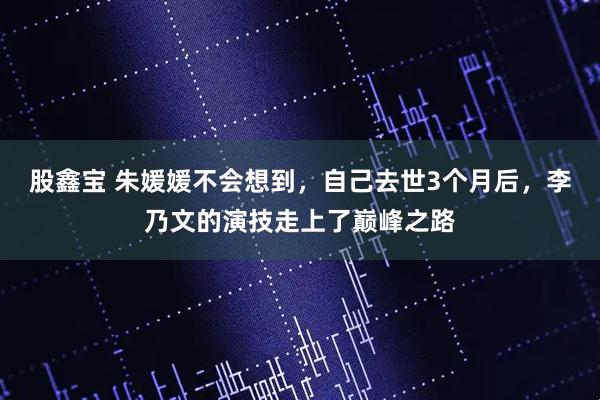 股鑫宝 朱媛媛不会想到，自己去世3个月后，李乃文的演技走上了巅峰之路