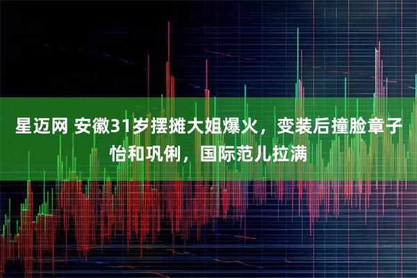 星迈网 安徽31岁摆摊大姐爆火,变装后撞脸章子怡和巩俐,国际范儿拉满