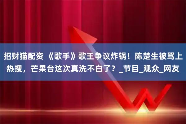 招财猫配资 《歌手》歌王争议炸锅!陈楚生被骂上热搜,芒果台这次真洗不白了?_节目_观众_网友