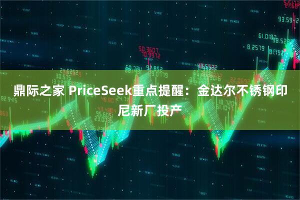 鼎际之家 PriceSeek重点提醒:金达尔不锈钢印尼新厂投产