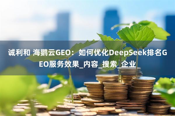 诚利和 海鹦云GEO:如何优化DeepSeek排名GEO服务效果_内容_搜索_企业