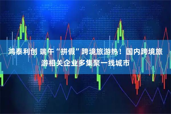 鸿泰利创 端午“拼假”跨境旅游热！国内跨境旅游相关企业多集聚一线城市