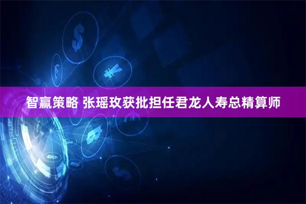 智赢策略 张瑶玫获批担任君龙人寿总精算师