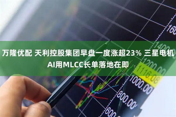 万隆优配 天利控股集团早盘一度涨超23% 三星电机AI用MLCC长单落地在即