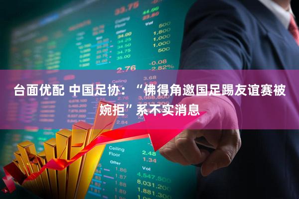台面优配 中国足协：“佛得角邀国足踢友谊赛被婉拒”系不实消息